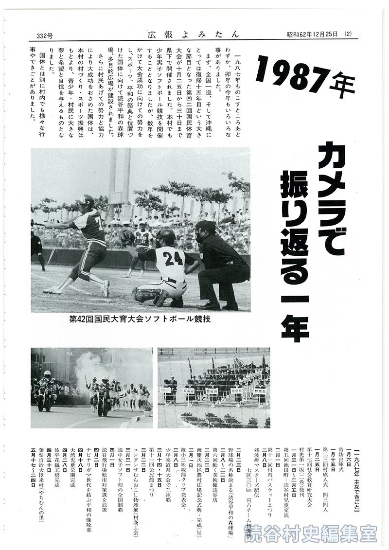 1987年カメラで振り返る一年
【写真：第42回国民体育大会ソフトボール競技：読谷平和の森球場完成：チビチリガマ世代を結ぶ平和の像除幕：渡慶次地区農村広場完成：読谷山花織波平工房完成：第13回読谷まつり：第3回残波まつり：6.21嘉手納基地包囲行動：第6回動く美術館：アンダパンダン展87：第1回残波岬マスターズ駅伝：第6回池田町－読谷村児童交流：読中女子ソフトボール初回全国制覇：長浜ダム切替トンネル貫通：大湾児童公園完成：村老人クラブ芸能大会：少年柔道県大会で三連覇】